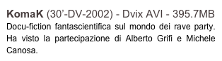 KomaK (30’-DV-2002) - Dvix AVI - 395.7MB
Docu-fiction fantascientifica sul mondo dei rave party. Ha visto la partecipazione di Alberto Grifi e Michele Canosa.