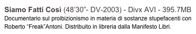 Siamo Fatti Così (48’30”- DV-2003) - Divx AVI - 395.7MB
Documentario sul proibizionismo in materia di sostanze stupefacenti con Roberto “Freak”Antoni. Distribuito in libreria dalla Manifesto Libri.