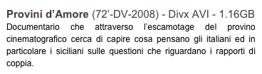 Provini d’Amore (72’-DV-2008) - Divx AVI - 1.16GB
Documentario che attraverso l’escamotage del provino cinematografico cerca di capire cosa pensano gli italiani ed in particolare i siciliani sulle questioni che riguardano i rapporti di coppia.